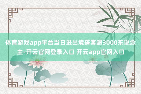 体育游戏app平台当日进出境搭客超3000东说念主-开云官网登录入口 开云app官网入口
