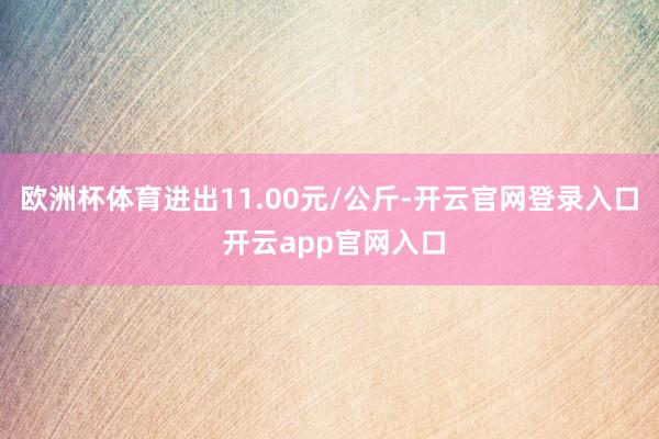欧洲杯体育进出11.00元/公斤-开云官网登录入口 开云app官网入口