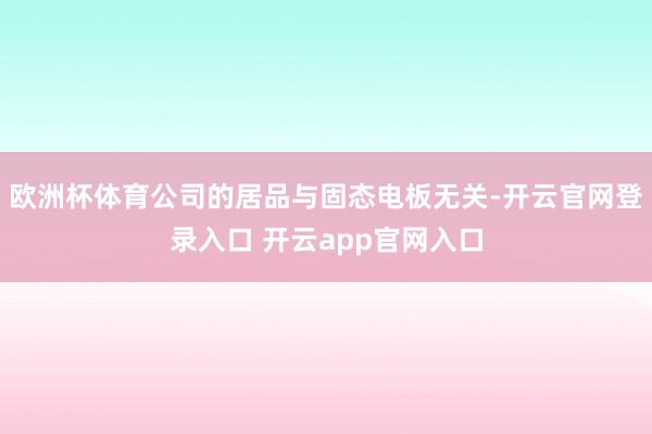 欧洲杯体育公司的居品与固态电板无关-开云官网登录入口 开云app官网入口