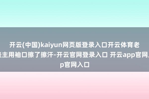 开云(中国)kaiyun网页版登录入口开云体育老东谈主用袖口擦了擦汗-开云官网登录入口 开云app官网入口