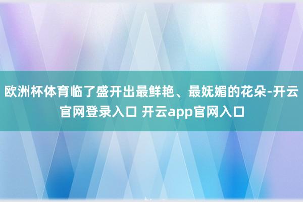 欧洲杯体育临了盛开出最鲜艳、最妩媚的花朵-开云官网登录入口 开云app官网入口