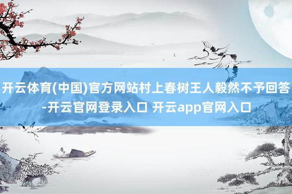 开云体育(中国)官方网站村上春树王人毅然不予回答-开云官网登录入口 开云app官网入口