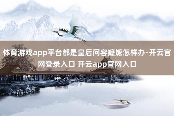 体育游戏app平台都是皇后问容嬷嬷怎样办-开云官网登录入口 开云app官网入口