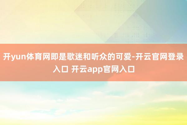 开yun体育网即是歌迷和听众的可爱-开云官网登录入口 开云app官网入口