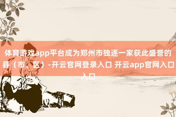体育游戏app平台成为郑州市独逐一家获此盛誉的县（市、区）-开云官网登录入口 开云app官网入口