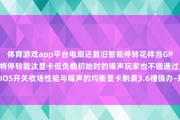 体育游戏app平台电扇还复旧智能停转花样当GPU温度低于50℃时电扇将停转裁汰显卡低负载初始时的噪声玩家也不错通过显卡的双BIOS开关收场性能与噪声的均衡显卡剿袭3.6槽操办-开云官网登录入口 开云app官网入口