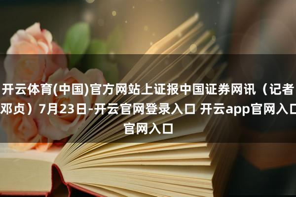 开云体育(中国)官方网站上证报中国证券网讯（记者 邓贞）7月23日-开云官网登录入口 开云app官网入口