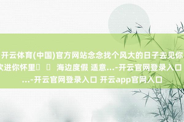 开云体育(中国)官方网站念念找个风大的日子去见你 这么我就能被风吹进你怀里☀ 	 海边度假 适意...-开云官网登录入口 开云app官网入口