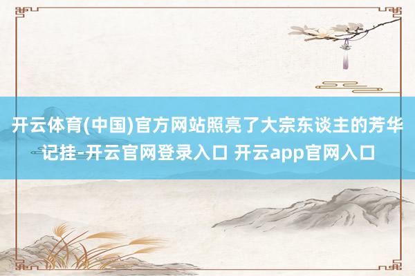 开云体育(中国)官方网站照亮了大宗东谈主的芳华记挂-开云官网登录入口 开云app官网入口