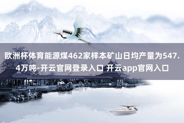 欧洲杯体育能源煤462家样本矿山日均产量为547.4万吨-开云官网登录入口 开云app官网入口