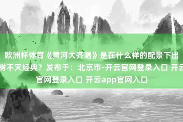 欧洲杯体育《黄河大齐唱》是在什么样的配景下出身的？何故建树不灭经典？发布于：北京市-开云官网登录入口 开云app官网入口