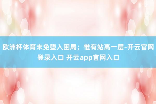 欧洲杯体育未免堕入困局；惟有站高一层-开云官网登录入口 开云app官网入口