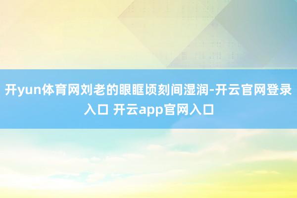 开yun体育网刘老的眼眶顷刻间湿润-开云官网登录入口 开云app官网入口