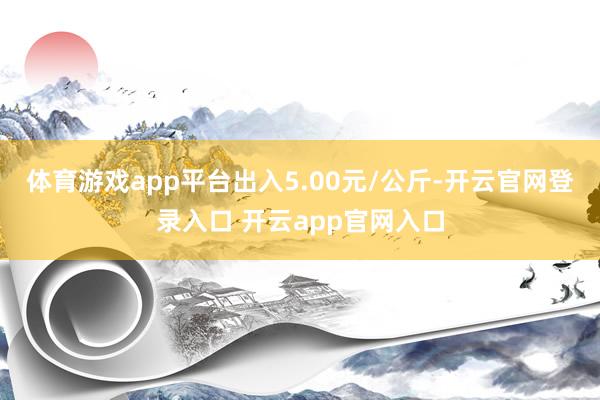 体育游戏app平台出入5.00元/公斤-开云官网登录入口 开云app官网入口