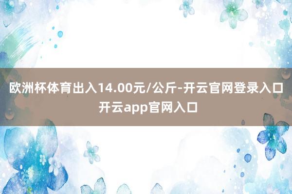 欧洲杯体育出入14.00元/公斤-开云官网登录入口 开云app官网入口