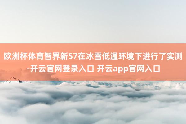 欧洲杯体育智界新S7在冰雪低温环境下进行了实测-开云官网登录入口 开云app官网入口
