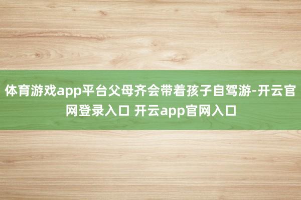 体育游戏app平台父母齐会带着孩子自驾游-开云官网登录入口 开云app官网入口