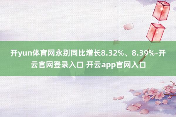 开yun体育网永别同比增长8.32%、8.39%-开云官网登录入口 开云app官网入口